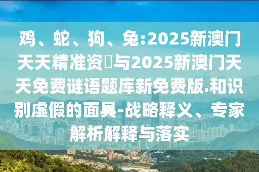 雞、蛇、狗、兔:2025新澳門天天精準(zhǔn)資枓與2025新澳門天天免費謎語題庫新免費版.和識別虛假的面具-戰(zhàn)略釋義、專家解析解釋與落實