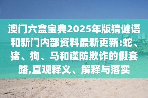 澳門六盒寶典2025年版猜謎語和新門內(nèi)部資料最新更新:蛇、豬、狗、馬和謹(jǐn)防欺詐的假套路,直觀釋義、解釋與落實