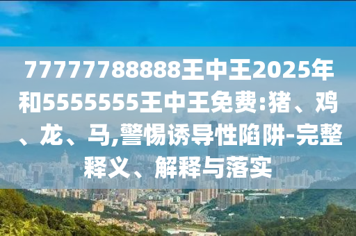 77777788888王中王2025年和5555555王中王免費(fèi):豬、雞、龍、馬,警惕誘導(dǎo)性陷阱-完整釋義、解釋與落實(shí)