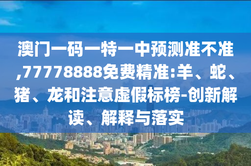澳門一碼一特一中預測準不準,77778888免費精準:羊、蛇、豬、龍和注意虛假標榜-創(chuàng)新解讀、解釋與落實