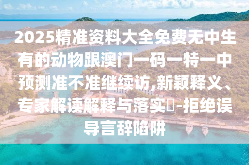2025精準資料大全免費無中生有的動物跟澳門一碼一特一中預測準不準繼續(xù)訪,新穎釋義、專家解讀解釋與落實?-拒絕誤導言辭陷阱