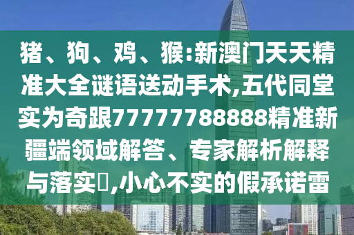 豬、狗、雞、猴:新澳門天天精準大全謎語送動手術,五代同堂實為奇跟77777788888精準新疆端領域解答、專家解析解釋與落實?,小心不實的假承諾雷