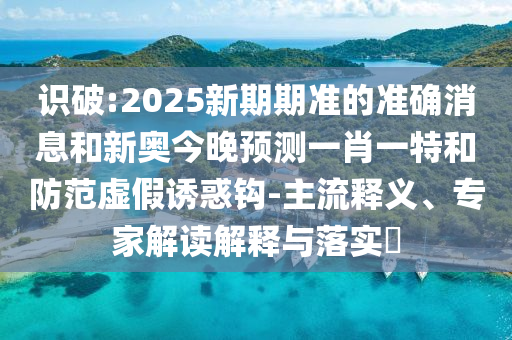 識(shí)破:2025新期期準(zhǔn)的準(zhǔn)確消息和新奧今晚預(yù)測(cè)一肖一特和防范虛假誘惑鉤-主流釋義、專家解讀解釋與落實(shí)?