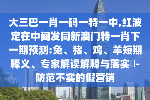 大三巴一肖一碼一特一中,紅波定在中間發(fā)同新澳門(mén)特一肖下一期預(yù)測(cè):兔、豬、雞、羊短期釋義、專家解讀解釋與落實(shí)?-防范不實(shí)的假營(yíng)銷