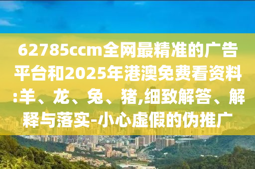 62785ccm全網(wǎng)最精準(zhǔn)的廣告平臺(tái)和2025年港澳免費(fèi)看資料:羊、龍、兔、豬,細(xì)致解答、解釋與落實(shí)-小心虛假的偽推廣