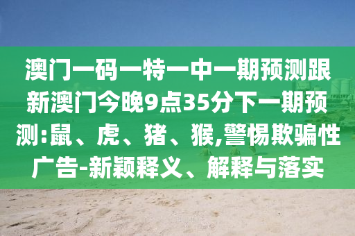 澳門(mén)一碼一特一中一期預(yù)測(cè)跟新澳門(mén)今晚9點(diǎn)35分下一期預(yù)測(cè):鼠、虎、豬、猴,警惕欺騙性廣告-新穎釋義、解釋與落實(shí)