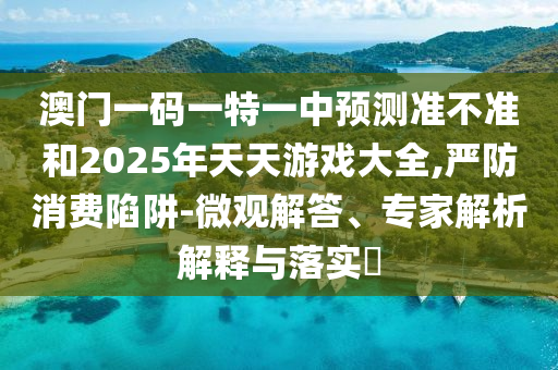 澳門一碼一特一中預(yù)測(cè)準(zhǔn)不準(zhǔn)和2025年天天游戲大全,嚴(yán)防消費(fèi)陷阱-微觀解答、專家解析解釋與落實(shí)?