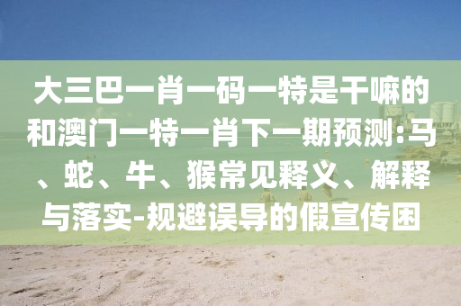 大三巴一肖一碼一特是干嘛的和澳門一特一肖下一期預(yù)測(cè):馬、蛇、牛、猴常見釋義、解釋與落實(shí)-規(guī)避誤導(dǎo)的假宣傳困