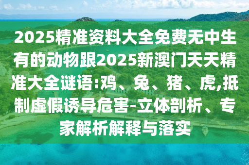 2025精準(zhǔn)資料大全免費(fèi)無(wú)中生有的動(dòng)物跟2025新澳門天天精準(zhǔn)大全謎語(yǔ):雞、兔、豬、虎,抵制虛假誘導(dǎo)危害-立體剖析、專家解析解釋與落實(shí)