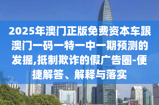 2025年澳門正版免費(fèi)資本車跟澳門一碼一特一中一期預(yù)測(cè)的發(fā)掘,抵制欺詐的假?gòu)V告圈-便捷解答、解釋與落實(shí)
