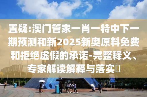 置疑:澳門管家一肖一特中下一期預(yù)測(cè)和新2025新奧原料免費(fèi)和拒絕虛假的承諾-完整釋義、專家解讀解釋與落實(shí)?