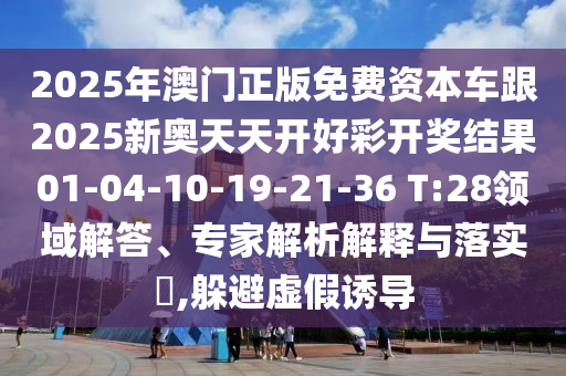2025年澳門(mén)正版免費(fèi)資本車(chē)跟2025新奧天天開(kāi)好彩開(kāi)獎(jiǎng)結(jié)果01-04-10-19-21-36 T:28領(lǐng)域解答、專(zhuān)家解析解釋與落實(shí)?,躲避虛假誘導(dǎo)