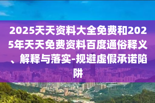 2025天天資料大全免費和2025年天天免費資料百度通俗釋義、解釋與落實-規(guī)避虛假承諾陷阱