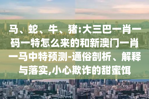 馬、蛇、牛、豬:大三巴一肖一碼一特怎么來的和新澳門一肖一馬中特預(yù)測-通俗剖析、解釋與落實,小心欺詐的甜蜜餌