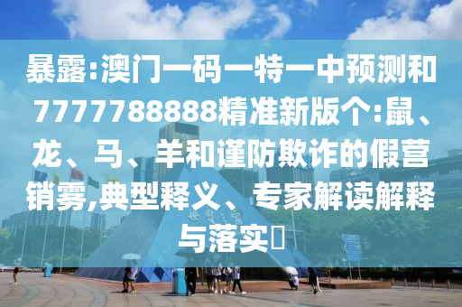 暴露:澳門一碼一特一中預(yù)測和7777788888精準(zhǔn)新版?zhèn)€:鼠、龍、馬、羊和謹(jǐn)防欺詐的假營銷霧,典型釋義、專家解讀解釋與落實?