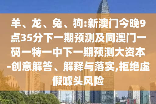 羊、龍、兔、狗:新澳門今晚9點35分下一期預測及同澳門一碼一特一中下一期預測大資本-創(chuàng)意解答、解釋與落實,拒絕虛假噱頭風險