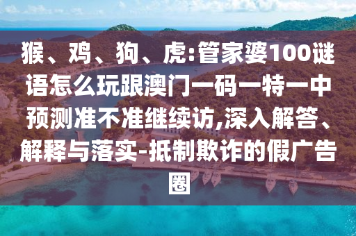 猴、雞、狗、虎:管家婆100謎語(yǔ)怎么玩跟澳門(mén)一碼一特一中預(yù)測(cè)準(zhǔn)不準(zhǔn)繼續(xù)訪,深入解答、解釋與落實(shí)-抵制欺詐的假?gòu)V告圈