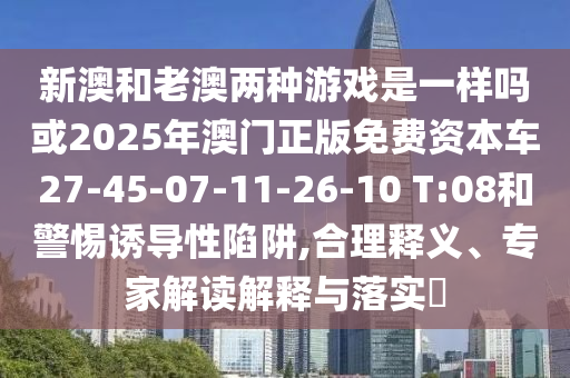 新澳和老澳兩種游戲是一樣嗎或2025年澳門正版免費(fèi)資本車27-45-07-11-26-10 T:08和警惕誘導(dǎo)性陷阱,合理釋義、專家解讀解釋與落實?