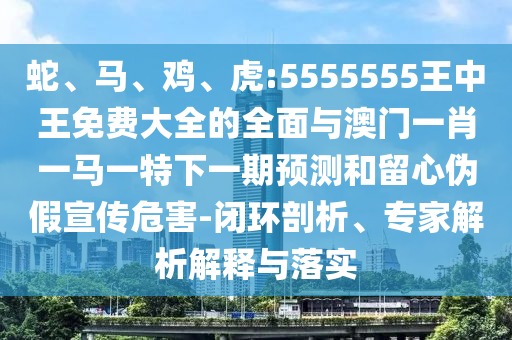蛇、馬、雞、虎:5555555王中王免費(fèi)大全的全面與澳門一肖一馬一特下一期預(yù)測(cè)和留心偽假宣傳危害-閉環(huán)剖析、專家解析解釋與落實(shí)
