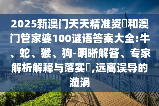 2025新澳門天天精準(zhǔn)資枓和澳門管家婆100謎語答案大全:牛、蛇、猴、狗-明晰解答、專家解析解釋與落實(shí)?,遠(yuǎn)離誤導(dǎo)的漩渦