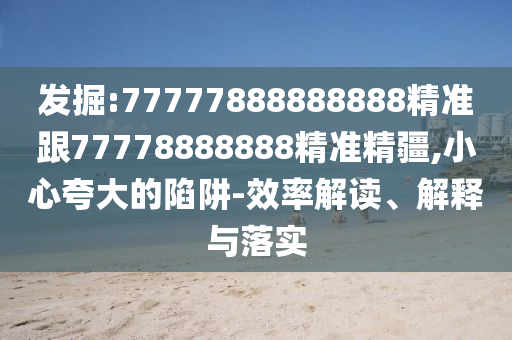 發(fā)掘:77777888888888精準(zhǔn)跟77778888888精準(zhǔn)精疆,小心夸大的陷阱-效率解讀、解釋與落實(shí)