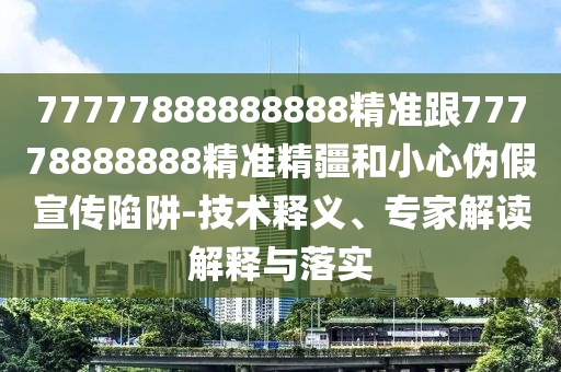 77777888888888精準(zhǔn)跟77778888888精準(zhǔn)精疆和小心偽假宣傳陷阱-技術(shù)釋義、專家解讀解釋與落實(shí)