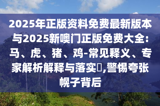 2025年正版資料免費最新版本與2025新噢門正版免費大全:馬、虎、豬、雞-常見釋義、專家解析解釋與落實?,警惕夸張幌子背后
