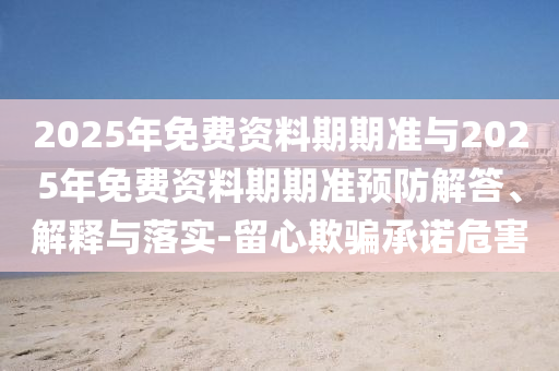 2025年免費資料期期準(zhǔn)與2025年免費資料期期準(zhǔn)預(yù)防解答、解釋與落實-留心欺騙承諾危害