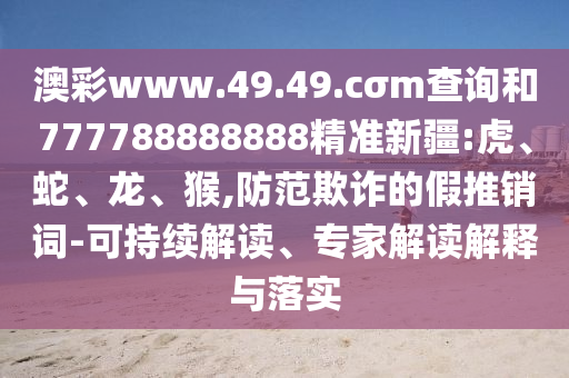 澳彩www.49.49.cσm查詢和777788888888精準(zhǔn)新疆:虎、蛇、龍、猴,防范欺詐的假推銷詞-可持續(xù)解讀、專家解讀解釋與落實(shí)