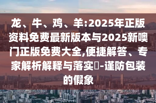 龍、牛、雞、羊:2025年正版資料免費(fèi)最新版本與2025新噢門正版免費(fèi)大全,便捷解答、專家解析解釋與落實(shí)?-謹(jǐn)防包裝的假象