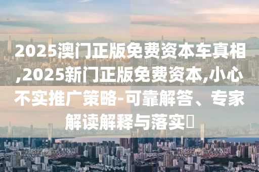 2025澳門(mén)正版免費(fèi)資本車真相,2025新門(mén)正版免費(fèi)資本,小心不實(shí)推廣策略-可靠解答、專家解讀解釋與落實(shí)?