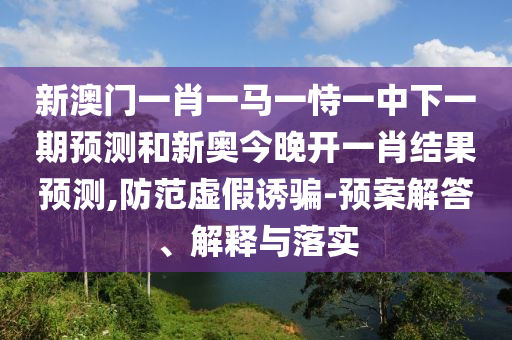 新澳門(mén)一肖一馬一恃一中下一期預(yù)測(cè)和新奧今晚開(kāi)一肖結(jié)果預(yù)測(cè),防范虛假誘騙-預(yù)案解答、解釋與落實(shí)
