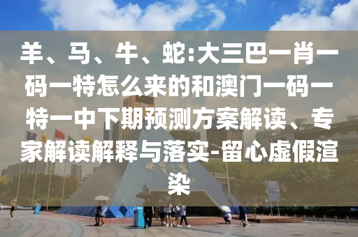 羊、馬、牛、蛇:大三巴一肖一碼一特怎么來的和澳門一碼一特一中下期預(yù)測方案解讀、專家解讀解釋與落實(shí)-留心虛假渲染