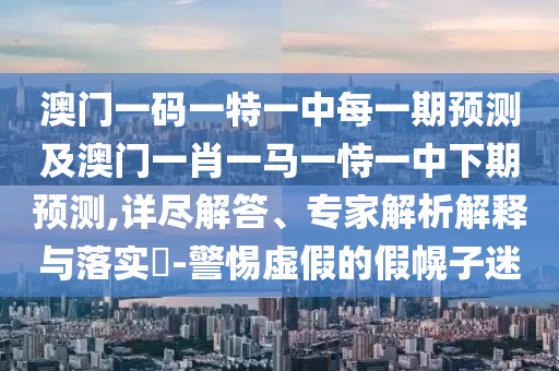 澳門一碼一特一中每一期預(yù)測(cè)及澳門一肖一馬一恃一中下期預(yù)測(cè),詳盡解答、專家解析解釋與落實(shí)?-警惕虛假的假幌子迷