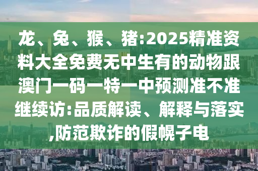 龍、兔、猴、豬:2025精準資料大全免費無中生有的動物跟澳門一碼一特一中預測準不準繼續(xù)訪:品質解讀、解釋與落實,防范欺詐的假幌子電