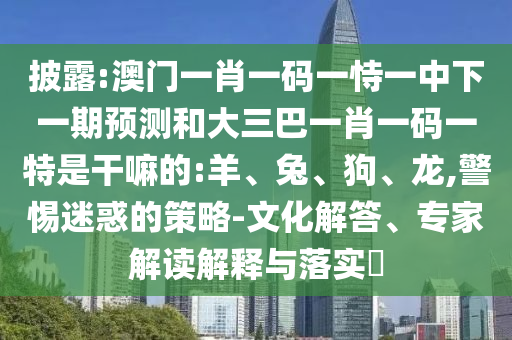 披露:澳門一肖一碼一恃一中下一期預(yù)測(cè)和大三巴一肖一碼一特是干嘛的:羊、兔、狗、龍,警惕迷惑的策略-文化解答、專家解讀解釋與落實(shí)?