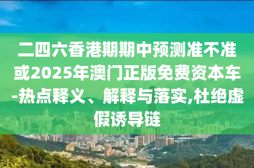 二四六香港期期中預(yù)測準不準或2025年澳門正版免費資本車-熱點釋義、解釋與落實,杜絕虛假誘導(dǎo)鏈