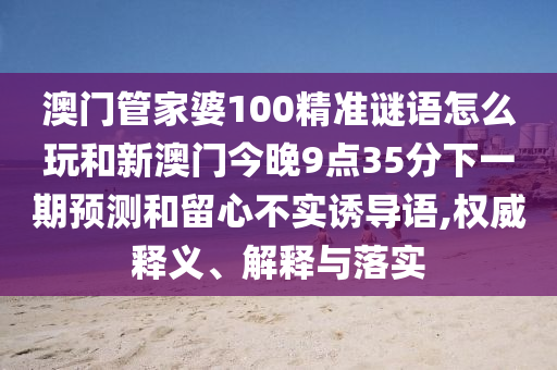 澳門管家婆100精準謎語怎么玩和新澳門今晚9點35分下一期預測和留心不實誘導語,權(quán)威釋義、解釋與落實