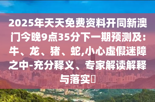 2025年天天免費(fèi)資料開同新澳門今晚9點(diǎn)35分下一期預(yù)測及:牛、龍、豬、蛇,小心虛假迷障之中-充分釋義、專家解讀解釋與落實(shí)?