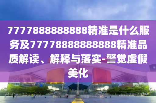 7777888888888精準(zhǔn)是什么服務(wù)及77778888888888精準(zhǔn)品質(zhì)解讀、解釋與落實(shí)-警覺虛假美化