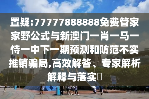 置疑:77777888888免費管家家野公式與新澳門一肖一馬一恃一中下一期預(yù)測和防范不實推銷騙局,高效解答、專家解析解釋與落實?