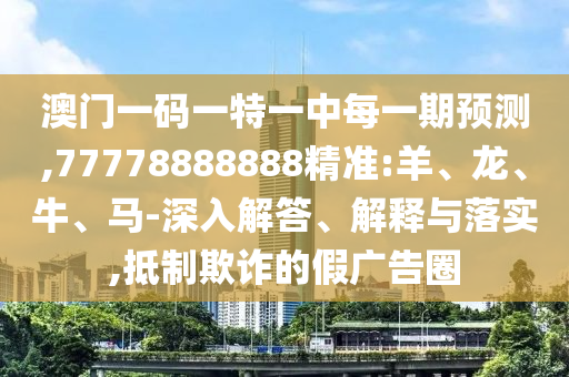 澳門一碼一特一中每一期預(yù)測(cè),77778888888精準(zhǔn):羊、龍、牛、馬-深入解答、解釋與落實(shí),抵制欺詐的假廣告圈