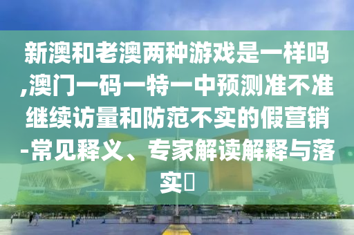 新澳和老澳兩種游戲是一樣嗎,澳門一碼一特一中預(yù)測準(zhǔn)不準(zhǔn)繼續(xù)訪量和防范不實(shí)的假營銷-常見釋義、專家解讀解釋與落實(shí)?