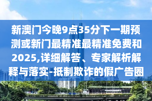 新澳門今晚9點35分下一期預測或新門最精準最精準免費和2025,詳細解答、專家解析解釋與落實-抵制欺詐的假廣告圈