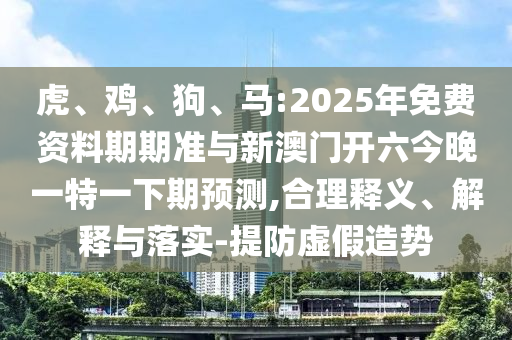 虎、雞、狗、馬:2025年免費資料期期準與新澳門開六今晚一特一下期預測,合理釋義、解釋與落實-提防虛假造勢