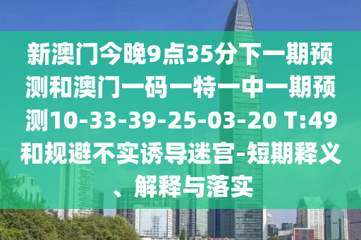 新澳門今晚9點35分下一期預測和澳門一碼一特一中一期預測10-33-39-25-03-20 T:49和規(guī)避不實誘導迷宮-短期釋義、解釋與落實