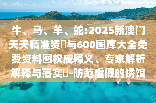 牛、馬、羊、蛇:2025新澳門天天精準資枓與600圖庫大全免費資料圖權威釋義、專家解析解釋與落實?-防范虛假的誘餌