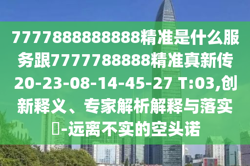 7777888888888精準是什么服務跟7777788888精準真新傳20-23-08-14-45-27 T:03,創(chuàng)新釋義、專家解析解釋與落實?-遠離不實的空頭諾