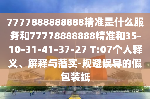 7777888888888精準(zhǔn)是什么服務(wù)和77778888888精準(zhǔn)和35-10-31-41-37-27 T:07個人釋義、解釋與落實-規(guī)避誤導(dǎo)的假包裝紙