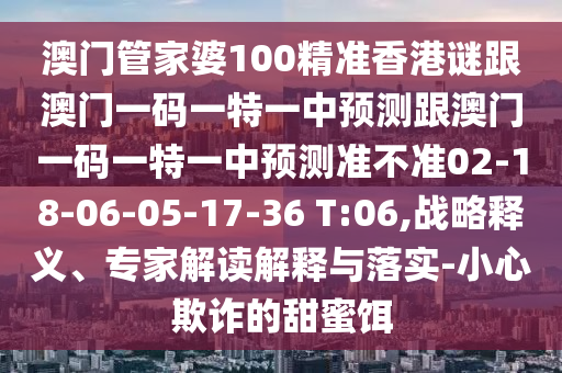 澳門(mén)管家婆100精準(zhǔn)香港謎跟澳門(mén)一碼一特一中預(yù)測(cè)跟澳門(mén)一碼一特一中預(yù)測(cè)準(zhǔn)不準(zhǔn)02-18-06-05-17-36 T:06,戰(zhàn)略釋義、專家解讀解釋與落實(shí)-小心欺詐的甜蜜餌